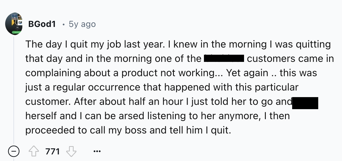number - BGod1 5y ago The day I quit my job last year. I knew in the morning I was quitting that day and in the morning one of the customers came in complaining about a product not working... Yet again.. this was just a regular occurrence that happened wi